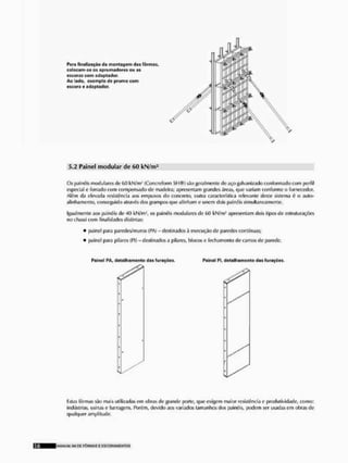 Para finalização da montagem das fôrmas,
calocanise os aprumadores ou as
pjcorus com «daptador,
Ao lado, oxcmpto de prumo com
escore e adaptodor.
5.2 Painel modular de 60 kN/m2
Os painéis modularei cio 60 kN/m1 (Concreform SH®) sito geralmente tle aço galvanizado conformado com perfil
especial c forrado com compensado de madeira; apresentam grandes áreas, que variam conforme o fornecedor.
Além tia elevada resistência aos om puxos do concreto, outra característica relevante deste sistema é o aulo-
alinhamento, conseguido através tios pampos que alinham e unem dois painéis simultaneamente.
Igualmente aos painéis de 40 kN/m-', os painéis modulares de (
>
<
) kN/m4 apresenlam dois tipos de estruturações
no chassi com finalidades distintas;
• [Minei para paredes/muros (PA) - destinados rt execução de paredes contínuas;
• f>ainel para pilares (Cl) - destinados a pilares, blocos e fechamento de cantos de parede.
Painol PA, dotalhamonto das fu rações, Pninol PI, detalhamento das furaçòos.
"
listas fôrmas são mais utilizadas em obras cie grande porte, que exigem maior resistência e produtividade, como:
indústrias, usinas e barragens. Porém, devido aos variados tamanhos dos painéis, podem ser usadas em obras de
qualquer amplitude.
MANlrW <
.
1
1 DC F Ô R M A S £ ESCQFTAMC NTOS
 