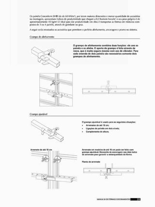 Os painéis Concreform SI I ® (de de í>() kN/m2}, por terem maiores dimensões e menor quantidade de acessórios
na montagem, apresentam índices de produtividade que chegam a 0,3 homem hora/m3 c seu peso próprio é de
aproximadamente 45 kg/mO iíleal para dar produtividade em obra é transportar as fôrmas em módulos com-
postos de 3 ou 4 painéis, através de guindaste oti grua.
A seguir serão mostrados os acessórios que permitem o perfeito alinhamento, ancoragem e prumo no sistema.
Grampo tle alinhamento
O grampo de alinhamento combina duas funções: ele une os
painéis e os alinha. O aparto do grampo é feito através de
rosca, que é muito seguro mesmo com uso de vibrador. Para
cada emenda de dois painéis são necessários somente dois
grampos de alinhamento.
I
Grampo ajuslável
O grampo njustável 6 usado para as seguintes situações:
• Arremates do atú 16 cm;
* Ligações da painéis em dois níveis;
• Complemento de altura.
Arremate de ate 15 cm
P'
Arremato om madeira do até 15 em podo ser leito com
grampo ajustévol. Necessita de ancoragem nos dois lados
do arremate para garantir a estanqueldade da forma.
Planta do arremate
i—
 