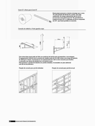 Cone CF a IJarra para Cone CF
Essos poças possuem O mesmo om prego qua o cone
TK (vido painéis do 40 kN/m-1, porám, sno mais
resistentes. As cargas admissíveis são de 4,0 tf.
O cone tem rosca Interna de 3/4" W, permitindo a
fixação da barra CF o a utilização de barra rosqueade
de 3/4". que ficará perdida no concreto,
Consolo do trabalho o Itosto guarda-corpo
Com estas duas poças poeto sor foito um andaime do serviço para acompanhar a concrotagem.
O espaçamento máximo entre consoles de trabalho pode ser de 2,50 m para ume carga de trabalho
de 150 kg/m1. Porám, recomorida-so um ospaçamonto do 1,60 m entre consoles pera facilitar
a colocação das tábuas da plataforma ó do guardacorpó.
Para encaixar o consolo de trabalho em palnáls deitados, A necessário um pino adicional
com 20 mm de diâmetro.
Fixação do console para painéis deitados Fixação do consolo para palnáis em pá
MANUVU <.11 D£ F Ô R M A S £ E S C O R A M £ N T O S
 