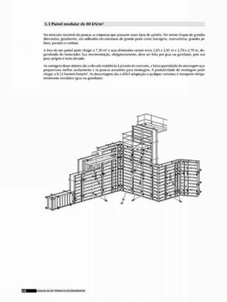 5.3 Painel modular de 80 kN/m2
No mercado nacional são poucas as empresas que possuem esses tipos de painéis. Por serem chapas de grandes
dimensões, geralmente, são utilizadas em estruturas de grande porte como barragens, reservatórios, grandes pi-
lares, paredes e cortinas,
A área de um painel pode chegar a 7,30 m- e suas dimensões variam entre 2,0;; x 2,05 m e 2,7(1 x 2,70 in, de-
pendendo do fornecedor, Sua movimentação, obrigatoriamente, deve ser feita por grua ou guindaste, pois seu
peso próprio mais elevado.
As vantagens desse sistema são a elevada resistência à pressão do concreto, a baixa quantidade de ancoragem que
proporciona melhor acabamento e os poucos acessórios para montagem. A produtividade de montagem pode
chegar a 0,12 homem hora/m'. As desvantagens sío a difícil adaptação a qualquer estrtitura e transporte obriga-
toriamente mecânico (grua ou guindaste).
IMANUAI SM 0£ F Ô R M A S £ E S C O R Á M £ NTOS
 