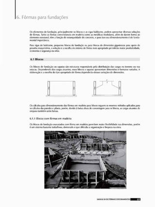 Fôrmas para fundações
Os elementos de fundação, principalmente os blocos c as vigas bnldrüme, podem apresentar diversas soluções
de fôrmas. Tanto as fôrmas convencionais cm madeira como as metálicas modo lares, além de darem forma ao
demento estrutural, itsm a função fie estanquoidade do concreto, e para isso seu dimensionamenlo £ de funda-
mental importância.
Para vigas de baldrame, pequenos blocos de fundação ou para blocos de dimensOes gigantescas para apoio de
pesados maquinários, a solução e a escolha do sistema de fôrma mais apropriado permitirão maior produtividade,
economia e segurança na olira,
6.1 Blocos
Os blocos de fundação ou sapatas são estruturas responsáveis pela distribuição das cargas no terreno ou nas
estacas, Dependendo das cargas atuantes, esses Mocos e sapatas apresentam dimensões o formatos variados, A
elaboração e a escolha do tipo apropriado de fõima dependerão dessas variações de dimensões.
Os cálculos para dimensionamenlo das fôrmas em madeira para blocos seguem os mesmos mítodos aplicados para
i» cálculos das paredes e pilares, porém, devido ã baixa altura de concietagem para os blocos, as cargas atuantes de
empuxo tamltfni serão baixas,
6,1.1 Blocos com fôrmas em madeira
Os blocos de fundação executados com fôrma em madeira permitem maior flexibilidade nas dimensões, porím
6 um sistema bastante trabalhoso, demorado e que dificulta a organização e limpeza na obra.
 