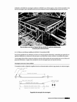Limitando a velocidade do cont rçtagem conforme os 40 kN/m- que a fôrma suporia, o único cálculo necessário ó o tia
barra de ancoragem, que é calculado atravte tia área do iníluCnda na Ivarra multiplicada pelo empuxo do concreto.
Foto do bloco com fôrma Tekko© S H {de 40 kN/m*], perfis de alinhamento
e escoras para estro nca mente
G,1,2,2 Blocos com fôrmas metálicas do 60 kN/m3 (Concreform S H ® )
listas fôrmas geralmente Siio utilizadas em blocos ou ixises de grandes dimensões, construídas para apoio de ma-
quinárlos induslriais ou estruturas do elevado peso; suas dimensões variam conforme necessidades do projeto.
As ancoragens desses blocos requerem soluções especiais, diferenciadas das apresentadas para uso em blooos de
pequenas dimensões, A seguir, dois exemplos do uso de ancoragem para esse tipo de estrutura.
Ancoragem com cone e barra soldada
O tamanho da solda e a bitola do vergaihão deverão ser dimensionados conformo oarçja atuante em cada ancoragem,
barr/t paro conu Cf
pQrçQ ÇF
cone CF
Csafssmrg da parzdt
Sem, com fosca J/4'
r i ;
u j ™ , VvrqolhOo J/4 , acm rt>sro «j™.
Espeãaufã tia /xintao «MS i2c/n
£tf>esf>wr> ifa wmle mtDíi 5 em
soldo mm 4 cm
nas tíúis /«aos
3.5 cm
Sugestão de execução da ancoragem
 