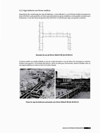 6.2.2 Vigas baldrame com fôrmas metálicas
Dependendo cio comprimento das vigas de baldrame, o mais indicado é o uso de fôrmas metálicas de pequenas
áreas (40 kN/m2), pois possibilita um maior aprovei lamento das peças modularei o evila grandes arremales para
fechamento, O uso das fôrmas de grandes áreas (60 kN/m2) 0 indicado para vigas com grandes extensões.
Exemplo do uso de fôrma Tekko® SH (de 40 kN/m1!
Fotos da viga de baldrame executada com fôrma Tekko® SH (de 40 kN/m1)
As fôrmas podem ser usadas deitadas ou em pé, sendo necessário o uso de barras de ancoragem ou sistemas
similares para garantir o fechamcnlo das fôrmas c perfis ou tubos para alinhamento. Maiores detalhes sobre as
ancoragens poderão ser vistos no item 6,2,4 deste manual,
 