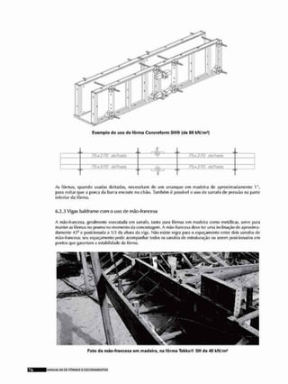 Exemplo do uso de fôrma Concreform S H ® {de 60 kN/mf)
L C-ÃT—L P
iL J
75x2/0 deitada r w >5x$?Ò dettaéa
/!>x?/0 deitada LI 1 1 U
*
r 1 1
As fôrmas, quando usadas deitadas, necessilam de um arranque em madeira de aproximadamente 1",
para evitar que a porca da barra encoste no chão. Também à possível o uso de sarrafo fie pressão na parle
inferior da fôrma,
6.2.3 Vigas baldrame com o uso tio mJo-francesa
A mão-francesa, geralmente executada cm sarrafo, tanto para fôrmas em madeira como metálicas, serve para
manter as fôrmas no prumo no momento da concretagem. A mão-francesa deve ter uma inclinação de aproxima-
damente 4;5<1 e posicionada a 1/3 tia altura da viga. Não existe regra para o espaçamento entre dois sarrafos de
mão-francesa; seu espaçamento jjode acompanhar todos os sarrafos de estruturação ou serem posicionados em
pontos que garantam a estabilidade tia fôrma.
Foto da mão-francesa em madeira, na fôrma Tekko® SH de á0 kN/m1
M A N U M SM BC F Ô R M A S £ ESCOFIAMCNTOS
 