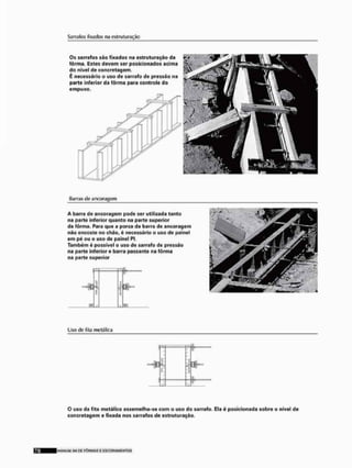 Sarrafos fixados na eslruturação
0 $ sarrafos são fixados na estruturação da
fôrma, Estes devem ser posicionados acima
do nível de concretagem.
É necessário o uso de sarrafo de pressão na
parte inferior da fôrma para controle do
empuxo.
Barras de ancoragem
A barra de ancoragem pode ser utilizada tanto
na parte inferior quanto na parte superior
da fôrma. Paro que a porca da barro de ancoragem
não encoste no chão, é necessário o uso de poinel
em pé ou o uso de painel PI.
Também é possível o uso de sarrafo de pressão
na parta inferior e barra passante na fôrma
na parte superior
H i í K
m
" P ™
Uso de fila metálica
I .íí
..1 —
3
O uso da fita metálica assemelha-se com o uso do sarrafo. Ela é posicionada sobre o nível de
concretagem e fixada nos sarrafos de estruturação,
I M À N I M I SLI CE F Ô R M A S E E S C O R A M E N T O S
 