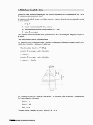 7.2 Calcula da altura hldrostática
Perguntamos: onde se (tá a maior pressão, em uma parede de espessura de 30 cm ou uma parede com 1,(H) m
de espessura, ambas com a mesma altura?
Se analisarmos a fórmula da pressão, em nenhum momento a espessura da parede interfere na pressão exercida
na lateral da fôrma:
P- y, h
P = pressão exerdda na lateral da fôrma (empuxo)
y = peso especifico do material - caso de concreto - 2,5 tf/m1
h m altura de concretagem
Então; a pressão exercida n.i lateral da fôrma, para uma mesma altura de concretagem, independe ria espessura
da parede.
Onde se dá o empuxo máximo na lateral da fârmaf
Para saber a faixa onde o empuxo ó máximo, calculamos o valor da altura liidroslática. Usando a Norma DIN, o
valor da altura hldrostática é obtido através da fórmula;
Altura hldrostática: hslmj = 0,4 ftf/m*}
com altura dc concretagem altura hldrostática
=> empuxo - c
com altura de concretagem < altura hldrostática
=> empuxo = ex altura/hs
w uno
Para o exemplo do pilar com a secção 20 cm x SO cm e m de altura, onde encontramos o empuxo de 4,G
If/m*, qual será a altura hidrosláticaf
hs - 0,4 * e
hs * 0,4* 4,6
hs - J,84 m
O empuxo máximo 6 atingido com a altura hldrostática de 1,84 m.
KLANUAI S H DC F Ô R M A S £ E S C O R A M Í NTOS
 
