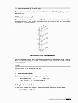 7.3 Dimensionamonto da fôrma de pilar
Tanto para fôrmas cm madeiras, metálicas ou mistas, o dimunsionamento è de vilal importância para garantir a
segurança na obra.
7.3.1 FÔrma dc madeira pary pilar
Podem ser usadas tábuas para fôrma de pilar. Eislas tábuas devem ser estruturadas c;om sarrafos transversais para
não apresentarem flexa e a fôrma nSo abrir. Os sarrafos devem ler um comprimento maior f|uo a largura do pilar,
para permitir seu travamento com pregos.
Após escolher a táhua e o sarrafo, deve-se dimensionar o espaçamento entre os sarrafos para atender a duas con-
dições: o vão livre da tábua deve ser calculado para evitar flexa e o sarrafo deve ser calculado pela flexa e pelo
momento admissível.
lixem pio:
Pilar com a secção 20cm x 50 cm e 2,00 m de altura,
1) Calcular empuxo do concreto
Conforme apresentando nos itens 7.1 e 7.2, para esse mesmo pilar;
• empuxo máximo é de: e = 1,4 * 2 + 1,8 = 4,60 tl/m1;
• a altura hidroslálica £
> de: hs » 0,4 *c • 1,84 m.
1) Comprimento máximo da tábua
Na parte Inferior, acima ria altura hldrostática, temos como carga para uma lábua de .Kl cm de largura:
Exemplo da fôrma de madeira para pilar
4,60 tf/m1 * 0,30 m = 1JH tf/m
 