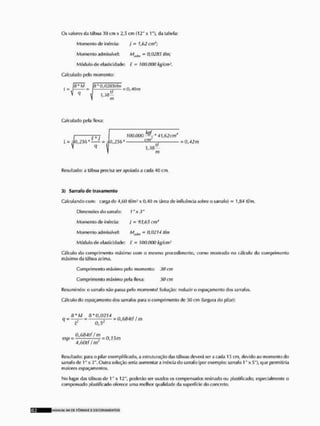 Os valores da tábua 30 < m x 2,5 c:in {12" x 1"), da tabela:
Momento de inércia; } - hfi2cm4;
Momenlo admissível: MmIiii = 0,02115 íín;
Módulo de elasticidade: £ = 100,000 kg/cm2,
Calculado |x>lo momento:
= 0,40m
f/
m
Calculado pela luxa;
I (.* I
100.000 ^-*41,62cm4
cm'
1,3B-
0,25b' f = 0,42m
m
Resultado: a tábua precisa ser apoiada a cada 40 cm,
3) Sarrafo de travamento
Calculando com; carga de 4,60 tí/in3 x 0,40 m (área de influencia sobre o sarrafo) = 1,84 tf/m,
Dimensões do sarrafo: 1 "x 3"
Momento de inércia; J= 93,65 cm*
Momento admissível: - 0,0214 tfm
Módulo de elasticidade: F = 100,000 kg/cm
Cálculo do cornprimenlo máximo com o mesmo procedimento, como mostrado no cálculo do comprimento
máximo da lábua acima.
Cornprimenlo máximo pelo momenlo: 30 cm
Comprimento máximo |x>la flexa: 50 cm
Resumindo; o sarrafo não passa pelo momenlo! Solução: reduzir o espaçamento dos sarrafos.
Cálculo do espaçamento dos sarrafos para o cornprimenlo rle .ri(l cm [largura do pilar}:
8*M H* 0,0214
q = •—— = = 0,684tf ! m
i J 0,5*
0,684tf í m
esp = ——— = 0,15m
' 4,60l( ftn
Resultado; para o pilar exemplificado, a estruturação tias lalmas deverá ser a cada 15 cm, devido ao momenlo do
sarrafo de 1" x 3". Oulra solução seria aumentara inércia do sarrafo (por exemplo: sarrafo 1" x .1"), que permitiria
maiores espaçamentos.
No lugar das lábuas de 1" x 12", poderão ser usados os compensados resinado ou plastificado; especialmente o
compensado plastificado oferece uma melhor qualidade da superfície do concreto.
MANLRM S I I DE F Ô R M A S £ E S C O R A M E N T O S
 