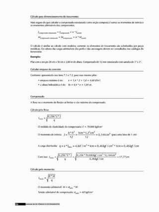 Cálculo paru dimensionamento do travamento:
Mais seguro do que calcular o compensado estruturado como seção composta í somar os momentos de inércia e
os momentos admissíveis dos componentes.
fmmpantaio !*WIÍIÍMIA> ~ leompMMtlo * ! I hmtfti
O cálculo é similar ao cálculo com madeira; somente os elementos de travamento são substituídos por peças
metálicas. Os valores das cargas admissíveis dos perfis e das ancoragens devem ser consultados nos catálogos do
fornecedor.
Exemplo;
Pilar com a secção 20 cm x 50 cm o 2,fttl m de altura. Compensado de 12 mm estruturado com sarrafos de 3"x 3".
Calcular empuxo do concreto
Conforme apresentado nos itens 7,1 e 72, para esse mesmo pilar:
• empuxo máximo é de: cm 1,4 *2 + 1,0 = 4,60 tf/m1;
* a altura ividroslática ó de: hs ™ 0,4 'c • 1,84 m.
Compensado
A flexa ou o momenlo de flexão vai limitar o vão máximo do compensado.
Cálculo pela flexa:
. JO.ZWü*!
' " " " j q -
O módulo de elasticidade do compensado: £ - 70.000 kgf/cm1
, . , . . b*h3 1cm*1/23an3 4l <• ^ , ,
O momento de inóraa: ; = = — — = 0 , 1 4 4 cm (para uma faixa de 1 cm)
72 12
 carga distribuída: q me* *4,Qtf /nv* Tem « 0,40 kgf i cm" * Jcm = 0,46 kgf l cm
„ . , iÕ,25(i *J* } fü, 256 * 70,000 kg! f cm1* 0,144 cm4 „„ , ,
Com isso': JLnlif = :sj = £ — = 17,77 cm
mAx  q V 0,46 kgf f cm
Cálculo pelo momento:
'-rrü* ~
f? * iVf
O momenlo admissível: M = atVjm * W
Tensão admissível do compensado: <Jyjn, - 68 kgf/cm1
MANLRM SLL D£ F Ô R M A S £ E S C O R A M E N T O S
 