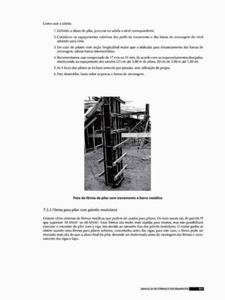 Como usar d tabela:
1. Definida a altura d
<
> pilar, procurar na tabela o nível correspondente.
2,Considerar os espaçamentos máximos dos |x?ríls íio travamenlo c das barras de ancoragem do nível
adotado para cima,
ií.Em raso de pilares com seção longitudinal maior que a indicada para distanciamento (ias barras de
ancoragem, adotar barras Intermediárias,
4, Recomendamos usar compensado de 17 mm »u 14 mm, de; acordo a>m osreapfovciíamenlus desejados,
obedecendo ao espaçamento dos sarrafos cm ali 3.(10 m de altura, 20 cm de 3.CH) m nté 7,(H> m).
5, As A faces dos pilares se fecham somente por pressão, sem utilização de pregos,
(>. Para dcsmoldar, basta soltar as porcas o barras de ancoragem.
7.3,3 Fôrma para pilar com painéis modulares
lixislem vários sistemas de fôrmas metálicas que podem ser usados para pilares. Os mais usuais são de painéis PI
que suportam 40 kN/m? ou GO kN/mJ, Estas fôrmas são muito mais rápidas [>ara moniar, mas nSo possibilitam
executar o encontro do pilar com a viga, isto devido ao tamanho fixo dos painéis modulnres. O maior ganho se
ohiéin usando estas fôrmas para pilares solteiros, concrotados antes das vif»as; para este caso, a ÍArma pode ser
montada mais alta do que a altura final do pilar, devendo ser desformada antes da montagem das fôrmas o esco-
ram ento das vi^as e lajes.
Feto da fôrma de pitar com travamento e barra metálica
 