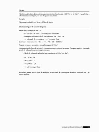 Cálculo:
Niio t necessário fazer cálculos; tendo a pressão admissível conhecida - 40 kN/mJ ou 60 kN/m- basta limitar a
velocidade da ooncretagem para não ultrapassar estes limites,
Exemplo;
Pilar com a secçâo 20 cm x 50 cm e 2,70 m de altura.
Cálculo do empuxo do concreto fEmpuxo)
Vamos usar o exemplo do item 7.1:
• o concreto tf da classe C3 (quase liquido, bombeado);
• o emptixo máximo se calcula com a fórmula: o = J,-7 v + 1,8;
• a velocidade da concfotagom; v • 2 metros por bom,
Com Isso, o cm puxo máximo í
> de: o = 1,4 * 2 + 1,li - 4,60 tí/m2
Para este em puxo 6 necessário o uso da fôrma fiara f>() kN/ni1,
No caso do uso tia fôrma de 40 kN/m?, oempuxo do concreto deverá ser menor. O empuxo pode ser controlado
atravís de velocidades de concrctagom menores.
Cálculo da veloddade admissível para empuxo de 40 kN/mí (4,0 tf/m2).
0 - 14 * v + li)
v = OJ*c- Í J
v-0,7* 4,0- 13
v » 1,50 metros por hora
Resumindo: para o uso da fôrma de 40 kN/m-', a velocidade de ooncretagem deverá ser controlada em 1,50
metros por hora,
 
