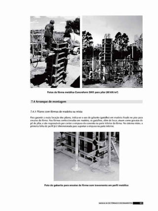 Fotos da fârma metálica Concreform SH© para pilar (60 kN/m*)
7.4 Arranque de montagem
7.4/1 Pilares com fôrmas de madeira ou mista
p,ira garantir a exata locado dos pilares, indira-se o uso de gabarito (gastalho) cm madeira fixado no piso para
encaixo da fôrma. Nas fôrmas confeccionadas om madeira, os gastalhos, além do locar, atuam como gravatas do
p6 de pilar, e sio responsáveis por conter o em puxo do concreio na parle Inferior da fôrma, No sistema mlslo, a
primeira linha de perfil já £ dimensionada para suportar o empuxo na parte inferior.
Foto do gabarito para encaixe do fôrma com trevamente em perfil metálico
 