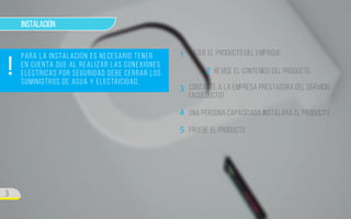 ! 
3 
Instalación 
Para la instalación es necesario tener 
en cuenta que al realizar las conexiones 
eléctricas por seguridad debe cerrar los 
suministros de agua y electricidad. 
Saque el producto del empaque 
REvise el contenido del producto 
Contacte a la empresa prestadora del servicio 
(Acueducto) 
Una persona capacitada instalará el producto 
1 
2 
3 
4 
5 Pruebe el producto 
 