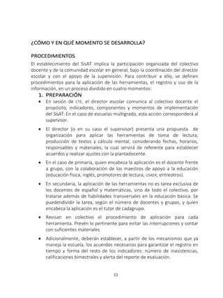 10
¿CÓMO Y EN QUÉ MOMENTO SE DESARROLLA?
PROCEDIMIENTOS
El establecimiento del SisAT implica la participación organizada del colectivo
docente y de la comunidad escolar en general, bajo la coordinación del director
escolar y con el apoyo de la supervisión. Para contribuir a ello, se definen
procedimientos para la aplicación de las herramientas, el registro y uso de la
información, en un proceso dividido en cuatro momentos:
1. PREPARACIÓN
• En sesión de CTE, el director escolar comunica al colectivo docente el
propósito, indicadores, componentes y momentos de implementación
del SisAT. En el caso de escuelas multigrado, esta acción corresponderá al
supervisor.
• El director (o en su caso el supervisor) presenta una propuesta de
organización para aplicar las herramientas de toma de lectura,
producción de textos y cálculo mental, considerando fechas, horarios,
responsables y materiales; la cual servirá de referente para establecer
acuerdos y realizar ajustes con la plantadocente.
• En el caso de primaria, quien encabeza la aplicación es el docente frente
a grupo, con la colaboración de los maestros de apoyo a la educación
(educación física, inglés, promotores de lectura, USAER, entreotros).
• En secundaria, la aplicación de las herramientas no es tarea exclusiva de
los docentes de español y matemáticas, sino de todo el colectivo, por
tratarse además de habilidades transversales en la educación básica. Se
puedendividir la tarea, según el número de docentes y grupos, y quien
encabeza la aplicación es el tutor de cadagrupo.
• Revisan en colectivo el procedimiento de aplicación para cada
herramienta. Prevén lo pertinente para evitar las interrupciones y contar
con suficientes materiales.
• Adicionalmente, deberán establecer, a partir de los mecanismos que ya
maneja la escuela, los acuerdos necesarios para garantizar el registro en
tiempo y forma del resto de los indicadores: número de inasistencias,
calificaciones bimestrales y alerta del reporte de evaluación.
 