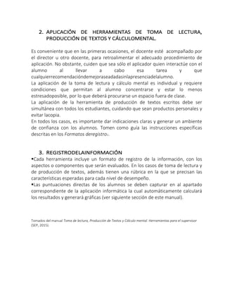 2. APLICACIÓN DE HERRAMIENTAS DE TOMA DE LECTURA,
PRODUCCIÓN DE TEXTOS Y CÁLCULOMENTAL.
Es conveniente que en las primeras ocasiones, el docente esté acompañado por
el director u otro docente, para retroalimentar el adecuado procedimiento de
aplicación. No obstante, cuiden que sea sólo el aplicador quien interactúe con el
alumno al llevar a cabo esa tarea y que
cualquierrecomendacióndemejoraseadadasinlapresenciadelalumno.
La aplicación de la toma de lectura y cálculo mental es individual y requiere
condiciones que permitan al alumno concentrarse y estar lo menos
estresadoposible, por lo que deberá procurarse un espacio fuera de clase.
La aplicación de la herramienta de producción de textos escritos debe ser
simultánea con todos los estudiantes, cuidando que sean productos personales y
evitar lacopia.
En todos los casos, es importante dar indicaciones claras y generar un ambiente
de confianza con los alumnos. Tomen como guía las instrucciones específicas
descritas en los Formatos deregistro1.
3. REGISTRODELAINFORMACIÓN
Cada herramienta incluye un formato de registro de la información, con los
aspectos o componentes que serán evaluados. En los casos de toma de lectura y
de producción de textos, además tienen una rúbrica en la que se precisan las
características esperadas para cada nivel de desempeño.
Las puntuaciones directas de los alumnos se deben capturar en al apartado
correspondiente de la aplicación informática la cual automáticamente calculará
los resultados y generará gráficas (ver siguiente sección de este manual).
Tomados del manual Toma de lectura, Producción de Textos y Cálculo mental. Herramientas para el supervisor
(SEP, 2015).
 