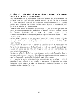 12
4. USO DE LA INFORMACIÓN EN EL ESTABLECIMIENTO DE ACUERDOS
PARA LA ATENCIÓN DE LOS ALUMNOS.
Una vez identificados los alumnos de cada grupo o grado que están en riesgo, los
docentes que los atienden directamente, definen las acciones de intervención
educativa necesarias para que los estudiantes superen el riesgo a la brevedad
posible. Esta propuesta de acciones será fortalecida a partir de intercambio entre
pares en las sesiones de ConsejoTécnico.
También serán motivo de análisis y reflexión en el CTE, los resultados generales por
grado, academia o como escuela, en función de mejorar la práctica docente y ajustar
las acciones planeadas en la Ruta de Mejora Escolar, por lo
cualdeberánconcretarseacuerdosycompromisosespecíficosparalaatención como
colectivoescolar.
Los resultados generales de escuela podrán ser insumo para las sesiones conjuntas
de aprendizaje entre escuelas, de manera que sustenten el intercambio
deexperiencias.
El seguimiento de los acuerdos se realizará en las sesiones de CTE. Y con las mismas
herramientas de exploración de habilidades, se hará una segunda aplicación para
evaluar el avance de los niños en riesgo a partir de las acciones hasta ese
momentoimplementadas.
La segunda aplicación de las herramientas darán oportunidad al colectivo docente
de reafirmar las acciones que estén dando buenos resultados y modificar las que no;
esto con la asesoría y acompañamiento de la supervisión escolar.
En el caso de los supervisores escolares, cabe recordar que esta figura recibió la
capacitación para aplicarla en sus escuelas en una muestra de alumnos; por lo cual,
puede continuar llevando a cabo esta exploración en momentos distintos a los
destinados para la aplicación censal.
 