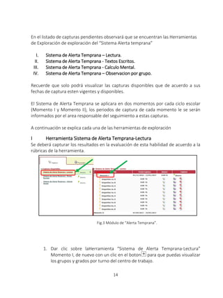 14
En el listado de capturas pendientes observará que se encuentran las Herramientas
de Exploración de exploración del “Sistema Alerta temprana”
I. Sistema de Alerta Temprana – Lectura.
II. Sistema de Alerta Temprana - Textos Escritos.
III. Sistema de Alerta Temprana - Calculo Mental.
IV. Sistema de Alerta Temprana – Observacion por grupo.
Recuerde que solo podrá visualizar las capturas disponibles que de acuerdo a sus
fechas de captura esten vigentes y disponibles.
El Sistema de Alerta Temprana se aplicara en dos momentos por cada ciclo escolar
(Momento I y Momento II), los periodos de captura de cada momento le se serán
informados por el area responsable del seguimiento a estas capturas.
A continuación se explica cada una de las herramientas de exploración
I Herramienta Sistema de Alerta Temprana-Lectura
Se deberá capturar los resultados en la evaluación de esta habilidad de acuerdo a la
rúbricas de la herramienta.
Fig.3 Módulo de “Alerta Temprana”.
1. Dar clic sobre laHerramienta “Sistema de Alerta Temprana-Lectura”
Momento I, de nuevo con un clic en el boton para que puedas visualizar
los grupos y grados por turno del centro de trabajo.
 