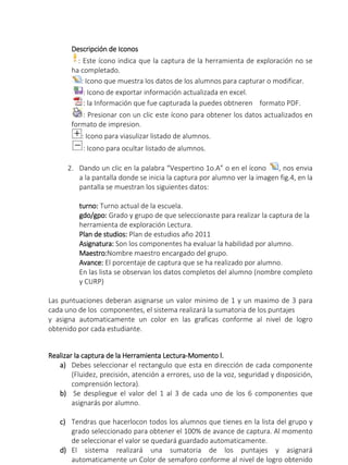 Descripción de Iconos
: Este ícono indica que la captura de la herramienta de exploración no se
ha completado.
: Icono que muestra los datos de los alumnos para capturar o modificar.
: Icono de exportar información actualizada en excel.
: la Información que fue capturada la puedes obtneren formato PDF.
: Presionar con un clic este ícono para obtener los datos actualizados en
formato de impresion.
: Icono para viasulizar listado de alumnos.
: Icono para ocultar listado de alumnos.
2. Dando un clic en la palabra “Vespertino 1o.A” o en el ícono , nos envia
a la pantalla donde se inicia la captura por alumno ver la imagen fig.4, en la
pantalla se muestran los siguientes datos:
turno: Turno actual de la escuela.
gdo/gpo: Grado y grupo de que seleccionaste para realizar la captura de la
herramienta de exploración Lectura.
Plan de studios: Plan de estudios año 2011
Asignatura: Son los componentes ha evaluar la habilidad por alumno.
Maestro:Nombre maestro encargado del grupo.
Avance: El porcentaje de captura que se ha realizado por alumno.
En las lista se observan los datos completos del alumno (nombre completo
y CURP)
Las puntuaciones deberan asignarse un valor minimo de 1 y un maximo de 3 para
cada uno de los componentes, el sistema realizará la sumatoria de los puntajes
y asigna automaticamente un color en las graficas conforme al nivel de logro
obtenido por cada estudiante.
Realizar la captura de la Herramienta Lectura-Momento l.
a) Debes seleccionar el rectangulo que esta en dirección de cada componente
(Fluidez, precisión, atención a errores, uso de la voz, seguridad y disposición,
comprensión lectora).
b) Se despliegue el valor del 1 al 3 de cada uno de los 6 componentes que
asignarás por alumno.
c) Tendras que hacerlocon todos los alumnos que tienes en la lista del grupo y
grado seleccionado para obtener el 100% de avance de captura. Al momento
de seleccionar el valor se quedará guardado automaticamente.
d) El sistema realizará una sumatoria de los puntajes y asignará
automaticamente un Color de semaforo conforme al nivel de logro obtenido
 