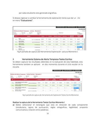 16
por cada estudiante esto generado engraficas.
Si deseas regresar o cambiar la herramienta de exploración tienes que dar un clic
en menú “Evaluaciones”.
Fig.4 pantalla de captura de Herramienta Exploración Lectura Momento I.
II Herramienta Sistema de Alerta Temprana-Textos Escritos
Se deben capturar los resultados obtenidos en la evaluación de esta habilidad, esta
herramienta tambien se aplizará en dos momentos durante el ciclo escolar en la
escuela.
Fig.5 pantalla de captura de Herramienta de Exploración Textos Escrito MomentoI.
Realizar la captura de la Herramienta Textos Escritos-Momento I
a) Debes seleccionar el rectangulo que esta en dirección de cada componente
(vocabulario, signos de puntuación, reglas ortograficas, legibilidad, proposito
comunicativo y relación entre palabras).
 