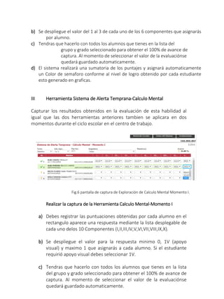b) Se despliegue el valor del 1 al 3 de cada uno de los 6 componentes que asignarás
por alumno.
c) Tendras que hacerlo con todos los alumnos que tienes en la lista del
grupo y grado seleccionado para obtener el 100% de avance de
captura. Al momento de seleccionar el valor de la evaluaciónse
quedará guardado automaticamente.
d) El sistema realizará una sumatoria de los puntajes y asignará automaticamente
un Color de semaforo conforme al nivel de logro obtenido por cada estudiante
esto generado en graficas.
III Herramienta Sistema de Alerta Temprana-Calculo Mental
Capturar los resultados obtenidos en la evaluación de esta habilidad al
igual que las dos herramientas anteriores tambien se aplicara en dos
momentos durante el ciclo escolar en el centro de trabajo.
Fig.6 pantalla de captura de Exploración de Calculo Mental Momento I.
Realizar la captura de la Herramienta Calculo Mental-Momento I
a) Debes registrar las puntuaciones obtenidas por cada alumno en el
rectangulo aparece una respuesta mediante la lista desplegable de
cada uno delos 10 Componentes (I,II,III,IV,V,VI,VII,VIII,IX,X).
b) Se despliegue el valor para la respuesta minimo 0, 1V (apoyo
visual) y maximo 1 que asignarás a cada alumno. Si el estudiante
requirió apoyo visual debes seleccionar 1V.
c) Tendras que hacerlo con todos los alumnos que tienes en la lista
del grupo y grado seleccionado para obtener el 100% de avance de
captura. Al momento de seleccionar el valor de la evaluaciónse
quedará guardado automaticamente.
 
