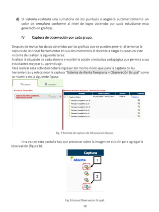 18
d) El sistema realizará una sumatoria de los puntajes y asignará automaticamente un
color de semaforo conforme al nivel de logro obtenido por cada estudiante esto
generado en graficas.
IV Captura de observación por cada grupo.
Despues de revisar los datos obtenidos por las graficas que se pueden generar al terminar la
captura de las todas herramientas en sus dos momentos el docente a cargo es capas en este
instante de realizar la siguiente tarea:
Analizar la situación de cada alumno y escribir la acción o iniciativa pedagógica que permita a sus
estudiantes mejorar su aprendizaje.
Para realizar esta actividad deberá ingresar del mismo modo que para la captura de las
herramientas y seleccionar la captura “Sistema de Alerta Temprana – Observación Grupal” como
se muestra en la siguiente figura:
Fig. 7 Pantalla de captura de Observacion Grupal.
Una vez en esta pantalla hay que presionar sobre la imagen de edición para agregar la
observación (figura 8).
Fig. 8 Íconos Observacion Grupal.
1
2
 