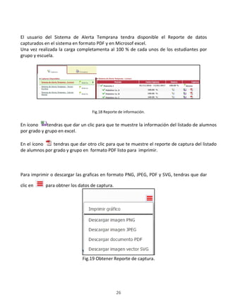 SISTEMA DE ALERTA TEMPRANA
26
El usuario del Sistema de Alerta Temprana tendra disponible el Reporte de datos
capturados en el sistema en formato PDF y en Microsof excel.
Una vez realizada la carga completamenta al 100 % de cada unos de los estudiantes por
grupo y escuela.
Fig.18 Reporte de información.
En ícono tendras que dar un clic para que te muestre la información del listado de alumnos
por grado y grupo en excel.
En el ícono tendras que dar otro clic para que te muestre el reporte de captura del listado
de alumnos por grado y grupo en formato PDF listo para imprimir.
Para imprimir o descargar las graficas en formato PNG, JPEG, PDF y SVG, tendras que dar
clic en para obtner los datos de captura.
Fig.19 Obtener Reporte de captura.
 