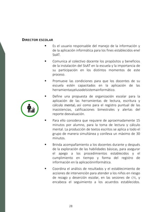 SISTEMA DE ALERTA TEMPRANA
28
DIRECTOR ESCOLAR
 Es el usuario responsable del manejo de la información y
de la aplicación informática para los fines establecidos enel
SisAT.
 Comunica al colectivo docente los propósitos y beneficios
de la instalación del SisAT en la escuela y la importancia de
su participación en los distintos momentos de este
proceso.
 Promueve las condiciones para que los docentes de su
escuela estén capacitados en la aplicación de las
herramientasyelusodelsistemainformático.
 Define una propuesta de organización escolar para la
aplicación de las herramientas de lectura, escritura y
cálculo mental, así como para el registro puntual de las
inasistencias, calificaciones bimestrales y alertas del
reporte deevaluación.
 Para ello considera que requiere de aproximadamente 15
minutos por alumno, para la toma de lectura y cálculo
mental. La producción de textos escritos se aplica a todo el
grupo de manera simultánea y conlleva un máximo de 30
minutos.
 Brinda acompañamiento a los docentes durante y después
de la exploración de las habilidades básicas, para asegurar
el apego a los procedimientos establecidos y el
cumplimiento en tiempo y forma del registro de
información en la aplicacióninformática.
 Coordina el análisis de resultados y el establecimiento de
acciones de intervención para atender a los niños en riesgo
de rezago y deserción escolar, en las sesiones de CTE, y
encabeza el seguimiento a los acuerdos establecidos.
 