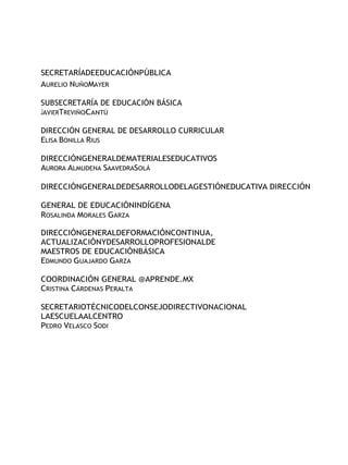 SECRETARÍADEEDUCACIÓNPÚBLICA
AURELIO NUÑOMAYER
SUBSECRETARÍA DE EDUCACIÓN BÁSICA
JAVIERTREVIÑOCANTÚ
DIRECCIÓN GENERAL DE DESARROLLO CURRICULAR
ELISA BONILLA RIUS
DIRECCIÓNGENERALDEMATERIALESEDUCATIVOS
AURORA ALMUDENA SAAVEDRASOLÁ
DIRECCIÓNGENERALDEDESARROLLODELAGESTIÓNEDUCATIVA DIRECCIÓN
GENERAL DE EDUCACIÓNINDÍGENA
ROSALINDA MORALES GARZA
DIRECCIÓNGENERALDEFORMACIÓNCONTINUA,
ACTUALIZACIÓNYDESARROLLOPROFESIONALDE
MAESTROS DE EDUCACIÓNBÁSICA
EDMUNDO GUAJARDO GARZA
COORDINACIÓN GENERAL @APRENDE.MX
CRISTINA CÁRDENAS PERALTA
SECRETARIOTÉCNICODELCONSEJODIRECTIVONACIONAL
LAESCUELAALCENTRO
PEDRO VELASCO SODI
 