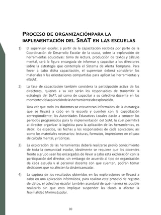 SISTEMA DE ALERTA TEMPRANA
30
PROCESO DE ORGANIZACIÓNPARA LA
IMPLEMENTACIÓN DEL SISAT EN LAS ESCUELAS
1) El supervisor escolar, a partir de la capacitación recibida por parte de la
Coordinación de Desarrollo Escolar de la DGDGE, sobre la exploración de
herramientas educativas: toma de lectura, producción de textos y cálculo
mental, será la figura encargada de informar y capacitar a los directores
sobre la estrategia que contempla el Sistema de Alerta Temprana. Para
llevar a cabo dicha capacitación, el supervisor deberá considerar los
materiales y las orientaciones compartidas para aplicar las herramientas y
elSisAT.
2) La fase de capacitación también considera la participación activa de los
directores, quienes a su vez serán los responsables de transmitir la
estrategia del SisAT, así como de capacitar a su colectivo docente en los
momentosdelaaplicacióndelasherramientasdeexploración.
Una vez que todo los docentes se encuentran informados de la estrategia
que se llevará a cabo en la escuela y cuenten con la capacitación
correspondiente; las Autoridades Educativas Locales darán a conocer los
periodos programados para la implementación del SisAT, lo cual permitirá
al director organizar la logística para la aplicación de las herramientas, es
decir: los espacios, las fechas y los responsables de cada aplicación; así
como los materiales necesarios: lecturas, formatos, impresiones en el caso
de cálculo mental, y rúbricas.
3) La exploración de las herramientas deberá realizarse previo conocimiento
de toda la comunidad escolar, idealmente se requiere que los docentes
frente a grupo sean los encargados de llevar a cabo esta exploración con la
participación del director, sin embargo de acuerdo al tipo de organización
de cada escuela y al personal docente con que cuenten, podrán tomar
decisiones que no afecten la dinámicaescolar.
4) La captura de los resultados obtenidos en las exploraciones se llevará a
cabo en una aplicación informática, para realizar este proceso de registro
de datos, el colectivo escolar también acordará de qué manera es posible
realizarlo sin que esto implique suspender las clases o afectar la
Normalidad MínimaEscolar.
 