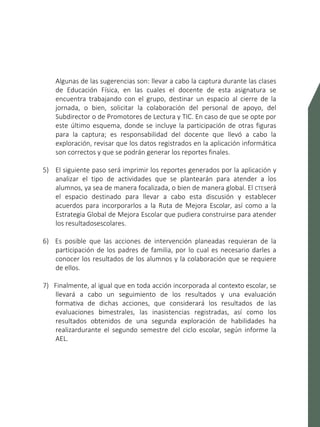 SISTEMA DE ALERTA TEMPRANA
Algunas de las sugerencias son: llevar a cabo la captura durante las clases
de Educación Física, en las cuales el docente de esta asignatura se
encuentra trabajando con el grupo, destinar un espacio al cierre de la
jornada, o bien, solicitar la colaboración del personal de apoyo, del
Subdirector o de Promotores de Lectura y TIC. En caso de que se opte por
este último esquema, donde se incluye la participación de otras figuras
para la captura; es responsabilidad del docente que llevó a cabo la
exploración, revisar que los datos registrados en la aplicación informática
son correctos y que se podrán generar los reportes finales.
5) El siguiente paso será imprimir los reportes generados por la aplicación y
analizar el tipo de actividades que se plantearán para atender a los
alumnos, ya sea de manera focalizada, o bien de manera global. El CTEserá
el espacio destinado para llevar a cabo esta discusión y establecer
acuerdos para incorporarlos a la Ruta de Mejora Escolar, así como a la
Estrategia Global de Mejora Escolar que pudiera construirse para atender
los resultadosescolares.
6) Es posible que las acciones de intervención planeadas requieran de la
participación de los padres de familia, por lo cual es necesario darles a
conocer los resultados de los alumnos y la colaboración que se requiere
de ellos.
7) Finalmente, al igual que en toda acción incorporada al contexto escolar, se
llevará a cabo un seguimiento de los resultados y una evaluación
formativa de dichas acciones, que considerará los resultados de las
evaluaciones bimestrales, las inasistencias registradas, así como los
resultados obtenidos de una segunda exploración de habilidades ha
realizardurante el segundo semestre del ciclo escolar, según informe la
AEL.
 