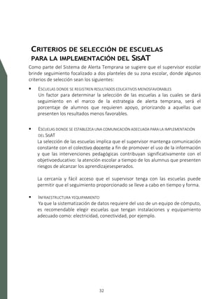 SISTEMA DE ALERTA TEMPRANA
32
CRITERIOS DE SELECCIÓN DE ESCUELAS
PARA LA IMPLEMENTACIÓN DEL SISAT
Como parte del Sistema de Alerta Temprana se sugiere que el supervisor escolar
brinde seguimiento focalizado a dos planteles de su zona escolar, donde algunos
criterios de selección sean los siguientes:
 ESCUELAS DONDE SE REGISTREN RESULTADOS EDUCATIVOS MENOSFAVORABLES
Un factor para determinar la selección de las escuelas a las cuales se dará
seguimiento en el marco de la estrategia de alerta temprana, será el
porcentaje de alumnos que requieren apoyo, priorizando a aquellas que
presenten los resultados menos favorables.
 ESCUELAS DONDE SE ESTABLEZCA UNA COMUNICACIÓN ADECUADA PARA LA IMPLEMENTACIÓN
DEL SISAT
La selección de las escuelas implica que el supervisor mantenga comunicación
constante con el colectivo docente a fin de promover el uso de la información
y que las intervenciones pedagógicas contribuyan significativamente con el
objetivoeducativo: la atención escolar a tiempo de los alumnus que presenten
riesgos de alcanzar los aprendizajesesperados.
La cercanía y fácil acceso que el supervisor tenga con las escuelas puede
permitir que el seguimiento proporcionado se lleve a cabo en tiempo y forma.
 INFRAESTRUCTURA YEQUIPAMIENTO
Ya que la sistematización de datos requiere del uso de un equipo de cómputo,
es recomendable elegir escuelas que tengan instalaciones y equipamiento
adecuado como: electricidad, conectividad, por ejemplo.
 