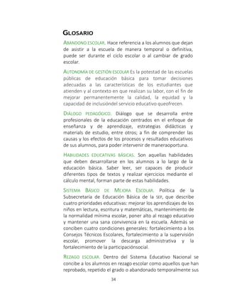 SISTEMA DE ALERTA TEMPRANA
34
GLOSARIO
ABANDONO ESCOLAR. Hace referencia a los alumnos que dejan
de asistir a la escuela de manera temporal o definitiva,
puede ser durante el ciclo escolar o al cambiar de grado
escolar.
AUTONOMÍA DE GESTIÓN ESCOLAR Es la potestad de las escuelas
públicas de educación básica para tomar decisiones
adecuadas a las características de los estudiantes que
atienden y al contexto en que realizan su labor, con el fin de
mejorar permanentemente la calidad, la equidad y la
capacidad de inclusióndel servicio educativo queofrecen.
DIÁLOGO PEDAGÓGICO. Diálogo que se desarrolla entre
profesionales de la educación centrados en el enfoque de
enseñanza y de aprendizaje, estrategias didácticas y
materials de estudio, entre otros; a fin de comprender las
causas y los efectos de los procesos y resultados educativos
de sus alumnos, para poder intervenir de maneraoportuna.
HABILIDADES EDUCATIVAS BÁSICAS. Son aquellas habilidades
que deben desarrollarse en los alumnos a lo largo de la
educación básica. Saber leer, ser capaces de producir
diferentes tipos de textos y realizar ejercicios mediante el
cálculo mental, forman parte de estas habilidades.
SISTEMA BÁSICO DE MEJORA ESCOLAR. Política de la
Subsecretaría de Educación Básica de la SEP, que describe
cuatro prioridades educativas: mejorar los aprendizajes de los
niños en lectura, escritura y matemáticas, mantenimiento de
la normalidad mínima escolar, poner alto al rezago educativo
y mantener una sana convivencia en la escuela. Además se
conciben cuatro condiciones generales: fortalecimiento a los
Consejos Técnicos Escolares, fortalecimiento a la supervisión
escolar, promover la descarga administrativa y la
fortalecimiento de la participaciónsocial.
REZAGO ESCOLAR. Dentro del Sistema Educativo Nacional se
concibe a los alumnos en rezago escolar como aquellos que han
reprobado, repetido el grado o abandonado temporalmente sus
 