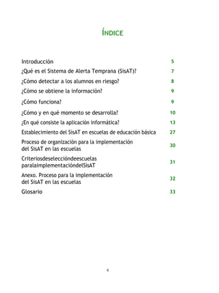 4
ÍNDICE
Introducción 5
¿Qué es el Sistema de Alerta Temprana (SisAT)? 7
¿Cómo detectar a los alumnos en riesgo? 8
¿Cómo se obtiene la información? 9
¿Cómo funciona? 9
¿Cómo y en qué momento se desarrolla? 10
¿En qué consiste la aplicación informática? 13
Establecimiento del SisAT en escuelas de educación básica 27
Proceso de organización para la implementación
del SisAT en las escuelas
30
Criteriosdeseleccióndeescuelas
paralaimplementacióndelSisAT
31
Anexo. Proceso para la implementación
del SisAT en las escuelas
32
Glosario 33
 