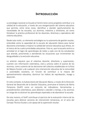 INTRODUCCIÓN
La estrategia nacional La Escuela al Centro tiene como propósito contribuir a la
calidad de la educación, a través de una reorganización del sistema educativo
que permita, entre otras cosas, identificar y atender oportunamente las
necesidades de las escuelas, sus alumnos, maestros y directores, así como
fortalecer la práctica profesional de los docentes, directivos y operadores del
sistema educativo.
Desde esta visión, un elemento estratégico es la autonomía de gestión escolar,
entendida como la capacidad de la escuela de educación básica para tomar
decisiones orientadas a mejorar la calidad del servicio educativo que ofrece, en
el marco de las cuatro prioridades educativas. Esto es, que la escuela centra su
actividad en el logro de aprendizajes de todos y cada uno de los estudiantes
que atiende, previniendo o atendiendo las situaciones que incrementen las
desigualdades y la exclusión educativa.
Lo anterior requiere que el colectivo docente, directores y supervisores,
cuenten con información sistemática, clara y precisa sobre el avance de los
alumnos, como sustento de las decisiones del colectivo establecidas en la Ruta
de Mejora Escolar y de cualquier otra intervención educativa de la comunidad
o autoridades escolares, en función de contribuir a la mejora del
aprovechamiento educativo, disminuir los índices de reprobación, rezago y
deserción.
En este contexto, la Subsecretaría de Educación Básica, a través de la Dirección
General de Desarrollo de la Gestión Educativa, promueve el Sistema de Alerta
Temprana (SisAT) como un conjunto de indicadores, herramientas y
procedimientos sistemáticos, para detectar y atender a tiempo, a los alumnos
en riesgo de no alcanzar los aprendizajes esperados o de abandonar la escuela.
De esta manera, el SisAT contribuye al ejercicio de la evaluación interna de las
escuelas para detonar acciones de intervención tempranas, en el seno del
Consejo Técnico Escolar y con apoyo de la supervisión escolar.
 
