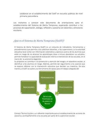 colaboran en el establecimiento del SisAT en escuelas públicas de nivel
primaria ysecundaria.
Los invitamos a conocer este documento de orientaciones para el
establecimiento del Sistema de Alerta Temprana, esperando contribuir a los
procesos de capacitación, diálogo, reflexión y asesoría con docentes y directores
escolares.
¿Que es el Sistema de Alerta Temprana (SisAT)?
El Sistema de Alerta Temprana (SisAT) es un conjunto de indicadores, herramientas y
procedimientos que permite a los colectivos docentes, a los supervisores y a la autoridad
educativa local contar con información sistemática y oportuna acerca de los alumnos que
están en riesgo de no alcanzar los aprendizajes clave o incluso abandonar sus estudios;
permite fortalecer la capacidad de evaluación interna e intervención de las escuelas, en el
marco de la autonomía degestión.
Su propósito es contribuir a la prevención y atención del rezago y el abandono escolar, al
identificar a los alumnos en riesgo. Además, permite dar seguimiento a los avances que
se esperan obtener con la intervención educativa que decidan sus maestros. De esta
manera, el SisAT se vuelve una herramienta de apoyo para el trabajo colegiado del
Consejo Técnico Escolar y un referente importante para el establecimiento de acciones de
asesoría y acompañamiento a las escuelas por parte de la supervision escolar.
HERRAMIENTAS
INDICADORES PROCEDIMIENTOS
DETECCIÓN
TEMPRANA DE
ALUMNOS EN
RIESGO
 