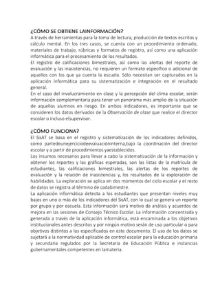 ¿CÓMO SE OBTIENE LAINFORMACIÓN?
A través de herramientas para la toma de lectura, producción de textos escritos y
cálculo mental. En los tres casos, se cuenta con un procedimiento ordenado,
materiales de trabajo, rúbricas y formatos de registro, así como una aplicación
informática para el procesamiento de los resultados.
El registro de calificaciones bimestrales, así como las alertas del reporte de
evaluación y las inasistencias, no requieren un formato específico o adicional de
aquellos con los que ya cuenta la escuela. Sólo necesitan ser capturados en la
aplicación informática para su sistematización e integración en el resultado
general.
En el caso del involucramiento en clase y la percepción del clima escolar, serán
información complementaria para tener un panorama más amplio de la situación
de aquellos alumnos en riesgo. En ambos indicadores, es importante que se
consideren los datos derivados de la Observación de clase que realice el director
escolar o incluso elsupervisor.
¿CÓMO FUNCIONA?
El SisAT se basa en el registro y sistematización de los indicadores definidos,
como partedeunejerciciodeevaluacióninterna,bajo la coordinación del director
escolar y a partir de procedimientos yaestablecidos.
Los insumos necesarios para llevar a cabo la sistematización de la información y
obtener los reportes y las gráficas esperadas, son las listas de la matrícula de
estudiantes, las calificaciones bimestrales, las alertas de los reportes de
evaluación y la relación de inasistencias y, los resultados de la exploración de
habilidades. La exploración se aplica en dos momentos del ciclo escolar y el resto
de datos se registra al término de cadabimestre.
La aplicación informática detecta a los estudiantes que presentan niveles muy
bajos en uno o más de los indicadores del SisAT, con lo cual se genera un reporte
por grupo y por escuela. Esta información será motivo de análisis y acuerdos de
mejora en las sesiones de Consejo Técnico Escolar. La información concentrada y
generada a través de la aplicación informática, está encaminada a los objetivos
institucionales antes descritos y por ningún motivo serán de uso particular o para
objetivos distintos a los especificados en este documento. El uso de los datos se
sujetará a la normatividad aplicable de control escolar para la educación primaria
y secundaria regulados por la Secretaría de Educación Pública e instancias
gubernamentales competentes en lamateria.
 