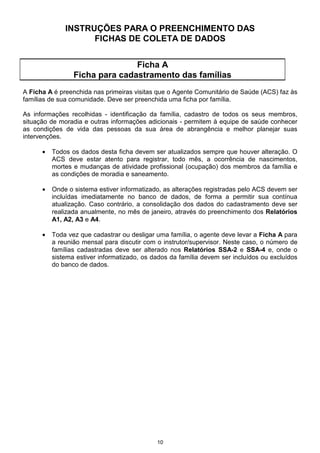 INSTRUÇÕES PARA O PREENCHIMENTO DAS
                    FICHAS DE COLETA DE DADOS


                                Ficha A
                 Ficha para cadastramento das famílias
A Ficha A é preenchida nas primeiras visitas que o Agente Comunitário de Saúde (ACS) faz às
famílias de sua comunidade. Deve ser preenchida uma ficha por família.

As informações recolhidas - identificação da família, cadastro de todos os seus membros,
situação de moradia e outras informações adicionais - permitem à equipe de saúde conhecer
as condições de vida das pessoas da sua área de abrangência e melhor planejar suas
intervenções.

      •   Todos os dados desta ficha devem ser atualizados sempre que houver alteração. O
          ACS deve estar atento para registrar, todo mês, a ocorrência de nascimentos,
          mortes e mudanças de atividade profissional (ocupação) dos membros da família e
          as condições de moradia e saneamento.

      •   Onde o sistema estiver informatizado, as alterações registradas pelo ACS devem ser
          incluídas imediatamente no banco de dados, de forma a permitir sua contínua
          atualização. Caso contrário, a consolidação dos dados do cadastramento deve ser
          realizada anualmente, no mês de janeiro, através do preenchimento dos Relatórios
          A1, A2, A3 e A4.

      •   Toda vez que cadastrar ou desligar uma família, o agente deve levar a Ficha A para
          a reunião mensal para discutir com o instrutor/supervisor. Neste caso, o número de
          famílias cadastradas deve ser alterado nos Relatórios SSA-2 e SSA-4 e, onde o
          sistema estiver informatizado, os dados da família devem ser incluídos ou excluídos
          do banco de dados.




                                             10
 