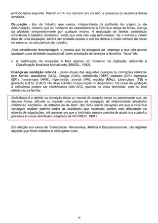 período letivo seguinte. Marcar um X nos campos sim ou não, a presença ou ausência dessa
condição.

Ocupação - tipo de trabalho que exerce, independente da profissão de origem ou de
remuneração, mesmo que no momento do cadastramento o indivíduo esteja de férias, licença
ou afastado temporariamente por qualquer motivo. A realização de tarefas domésticas
caracteriza o trabalho doméstico, ainda que este não seja remunerado. Se o indivíduo referir
mais de uma ocupação, deverá ser anotada aquela a que ele dedica o maior número de horas
na semana, no seu período de trabalho.

Será considerado desempregado a pessoa que foi desligada do emprego e que não exerce
qualquer outra atividade ocupacional, como prestação de serviços a terceiros, “bicos” etc.

•   A codificação da ocupação é feita apenas no momento da digitação, utilizando a
    Classificação Brasileira Mortalidade (BRASIL, 1992).

Doença ou condição referida - casos atuais das seguintes doenças ou condições referidas
pela família: alcoolismo (ALC), Chagas (CHA), deficiência (DEF), diabetes (DIA), epilepsia
(EPI), hanseníase (HAN), hipertensão arterial (HA), malária (MAL), tuberculose (TB) e
gestação (GES). O ACS não deve solicitar comprovação do diagnóstico. Os casos de gestação
e deficiência podem ser identificados pelo ACS, quando da visita domiciliar, com ou sem
referência da família

Deficiência é o defeito ou condição física ou mental de duração longa ou permanente que, de
alguma forma, dificulta ou impede uma pessoa da realização de determinadas atividades
cotidianas, escolares, de trabalho ou de lazer. Isto inclui desde situações em que o indivíduo
consegue realizar sozinho todas as atividades que necessita, porém com dificuldade ou
através de adaptações, até aquelas em que o indivíduo sempre precisa de ajuda nos cuidados
pessoais e outras atividades (adaptado de WERNER, 1994).


Em relação aos casos de Tuberculose, Hanseníase, Malária e Esquistossomose, não registrar
aqueles que foram tratados e alcançaram cura.




                                             16
 