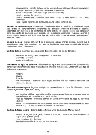 •   taipa revestida - parede de taipa com o interior do domicílio completamente revestido
          por reboco ou emboço (primeira camada de argamassa);
      •   taipa não revestida - parede de taipa sem revestimento;
      •   madeira - parede de madeira;
      •   material aproveitado - materiais impróprios, como papelão, plástico, lona, palha,
          flandre etc.
      •   outro - outros materiais de construção, como pedra, concreto etc.

Número de cômodos/peças - número de cômodos ou peças do domicílio. Cômodos ou peças
são “todos os compartimentos integrantes do domicílio, inclusive banheiro e cozinha,
separados por paredes, e os existentes na parte externa do prédio, desde que constituam
parte integrante do domicílio, com exceção de corredores, alpendres, varandas abertas e
outros compartimentos utilizados para fins não residenciais como garagens, depósitos etc.”
(BRASIL, 1994).

Energia elétrica - marcar com um X se o domicílio possuir energia elétrica, mesmo que o
fornecimento não seja contínuo, ou que a instalação não seja regularizada (ligação
clandestina, “gato”, “gambiarra”).

Destino do lixo - assinalar a opção acerca do destino dado ao lixo do domicílio:

      •   coletado - por serviço, empresa pública ou particular;
      •   queimado ou enterrado;
      •   jogado a céu aberto.

Tratamento da água no domicílio - tratamento da água feito continuamente no domicílio. Não
considerar o tratamento da água realizado pela empresa fornecedora. Marcar um X no tipo de
tratamento empregado:

      •   filtração;
      •   fervura;
      •   cloração;
      •   sem tratamento - assinalar esta opção quando não for referida nenhuma das
          alternativas acima.

Abastecimento de água - Registrar a origem da água utilizada no domicílio, de acordo com a
classificação do IBGE (BRASIL, 1994):

      •   rede geral ou pública - domicílio servido de água proveniente de uma rede geral de
          abastecimento, no domicílio ou no peridomicílio;
      •   poço ou nascente - domicílio servido de água proveniente de poço ou nascente
          próprios;
      •   outros - domicílio abastecido com água de chuva, carro-pipa, ou apanhada em fonte
          pública, poço, ou bica, fora do domicílio ou peridomicílio.

Destino de fezes e urina - destino dado às fezes e urina do domicílio. Marcar com X :

      •   sistema de esgoto (rede geral) - fezes e urina são canalizadas para o sistema de
          esgoto (rede pública geral);
      •   fossa - qualquer tipo de fossa;
      •   céu aberto - no quintal, na rua, em um riacho etc.




                                               18
 