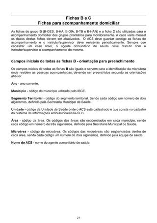 Fichas B e C
                  Fichas para acompanhamento domiciliar
As fichas do grupo B (B-GES, B-HA, B-DIA, B-TB e B-HAN) e a ficha C são utilizadas para o
acompanhamento domiciliar dos grupos prioritários para monitoramento. A cada visita mensal
os dados destas fichas devem ser atualizados. O ACS deve guardar consigo as fichas de
acompanhamento e o instrutor/supervisor deve revisá-las periodicamente. Sempre que
cadastrar um caso novo, o agente comunitário de saúde deve discutir com o
instrutor/supervisor o acompanhamento do mesmo.


Campos iniciais de todas as fichas B - orientação para preenchimento

Os campos iniciais de todas as fichas B são iguais e servem para a identificação da microárea
onde residem as pessoas acompanhadas, devendo ser preenchidos segundo as orientações
abaixo:

Ano - ano corrente.

Município - código do município utilizado pelo IBGE.

Segmento Territorial - código do segmento territorial. Sendo cada código um número de dois
algarismos, definido pela Secretaria Municipal de Saúde.

Unidade - código da Unidade de Saúde onde o ACS está cadastrado e que consta no cadastro
do Sistema de Informações Ambulatoriais/SIA-SUS.

Área - código da área. Os códigos das áreas são seqüenciados em cada município, sendo
cada código um número de três algarismos, definido pela Secretaria Municipal de Saúde.

Microárea - código da microárea. Os códigos das microáreas são seqüenciados dentro de
cada área, sendo cada código um número de dois algarismos, definido pela equipe de saúde.

Nome do ACS - nome do agente comunitário de saúde.




                                             21
 