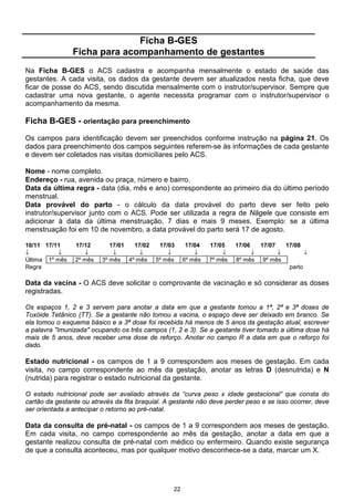 Ficha B-GES
                Ficha para acompanhamento de gestantes
Na Ficha B-GES o ACS cadastra e acompanha mensalmente o estado de saúde das
gestantes. A cada visita, os dados da gestante devem ser atualizados nesta ficha, que deve
ficar de posse do ACS, sendo discutida mensalmente com o instrutor/supervisor. Sempre que
cadastrar uma nova gestante, o agente necessita programar com o instrutor/supervisor o
acompanhamento da mesma.

Ficha B-GES - orientação para preenchimento

Os campos para identificação devem ser preenchidos conforme instrução na página 21. Os
dados para preenchimento dos campos seguintes referem-se às informações de cada gestante
e devem ser coletados nas visitas domiciliares pelo ACS.

Nome - nome completo.
Endereço - rua, avenida ou praça, número e bairro.
Data da última regra - data (dia, mês e ano) correspondente ao primeiro dia do último período
menstrual.
Data provável do parto - o cálculo da data provável do parto deve ser feito pelo
instrutor/supervisor junto com o ACS. Pode ser utilizada a regra de Nägele que consiste em
adicionar à data da última menstruação, 7 dias e mais 9 meses. Exemplo: se a última
menstruação foi em 10 de novembro, a data provável do parto será 17 de agosto.

10/11 17/11     17/12        17/01 17/02     17/03      17/04   17/05    17/06    17/07    17/08
↓          ↓       ↓          ↓      ↓          ↓          ↓        ↓         ↓        ↓            ↓
Última 1º mês   2º mês    3º mês 4º mês     5º mês     6º mês   7º mês   8º mês   9º mês
Regra                                                                                       parto

Data da vacina - O ACS deve solicitar o comprovante de vacinação e só considerar as doses
registradas.

Os espaços 1, 2 e 3 servem para anotar a data em que a gestante tomou a 1ª, 2ª e 3ª doses de
Toxóide Tetânico (TT). Se a gestante não tomou a vacina, o espaço deve ser deixado em branco. Se
ela tomou o esquema básico e a 3ª dose foi recebida há menos de 5 anos da gestação atual, escrever
a palavra "Imunizada" ocupando os três campos (1, 2 e 3). Se a gestante tiver tomado a última dose há
mais de 5 anos, deve receber uma dose de reforço. Anotar no campo R a data em que o reforço foi
dado.

Estado nutricional - os campos de 1 a 9 correspondem aos meses de gestação. Em cada
visita, no campo correspondente ao mês da gestação, anotar as letras D (desnutrida) e N
(nutrida) para registrar o estado nutricional da gestante.

O estado nutricional pode ser avaliado através da “curva peso x idade gestacional” que consta do
cartão da gestante ou através da fita braquial. A gestante não deve perder peso e se isso ocorrer, deve
ser orientada a antecipar o retorno ao pré-natal.

Data da consulta de pré-natal - os campos de 1 a 9 correspondem aos meses de gestação.
Em cada visita, no campo correspondente ao mês da gestação, anotar a data em que a
gestante realizou consulta de pré-natal com médico ou enfermeiro. Quando existe segurança
de que a consulta aconteceu, mas por qualquer motivo desconhece-se a data, marcar um X.




                                                  22
 