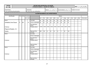 FICHA                                              SECRETARIA MUNICIPAL DE SAÚDE
   B – HA                                            ATENÇÃO BÁSICA - SAÚDE DA FAMÍLIA                                                                    ANO |_1_|_9_|_9_|6_|

MUNICÍPIO                              UNIDADE                                    ÁREA |__|__|_0_|_1_| MICROÁREA |_0_|_1_|                          NOME DO ACS:
|__|__|_1|_4_|_2_|_0_|_6_|             |__|__|__|__|__|_0_|_2_|
                                                            ACOMPANHAMENTO DE HIPERTENSOS

         Identificação   Sexo Idade   Fumante                                                                       Meses

                                      sim não                      Jan      Fev      Mar      Abr      Mai      Jun      Jul      Ago      Set      Out   Nov   Dez   Observações

Nome:                                           Faz dieta          X        X        X        X        X        X        X        X        X
Umbelina Lima Souza      F    63          X     Toma a medicação   X        X        X        X        X        X        X        X        X
                                                Faz exercícios
                                                físicos
Endereço:                                       Pressão arterial   130x90   130x90   120x90   130x90   130x90   120x90   140x90   140x90   120x90


Praça do Rosário, 14 -
Centro                                          Data da última     25       10       2        8        9        2        1        8        10
                                                consulta
Nome:                                           Faz dieta
                                                Toma a medicação

                                                Faz exercícios
                                                físicos
Endereço:                                       Pressão arterial



                                                Data da última
                                                consulta
Nome:                                           Faz dieta
                                                Toma a medicação

                                                Faz exercícios
                                                físicos
Endereço:                                       Pressão arterial



                                                Data da última
                                                consulta



                                                                                     27
 