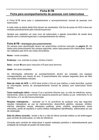 Ficha B-TB
   Ficha para acompanhamento de pessoas com tuberculose

A Ficha B-TB serve para o cadastramento e acompanhamento mensal de pessoas com
tuberculose.

A cada visita os dados desta ficha devem ser atualizados. Ela fica de posse do ACS e deve ser
revisada periodicamente pelo instrutor/supervisor.

Sempre que cadastrar um caso novo de tuberculose o agente comunitário de saúde deve
discutir com o instrutor/supervisor o acompanhamento do mesmo.


Ficha B-TB - orientação para preenchimento
Os campos para identificação devem ser preenchidos conforme instrução na página 21. Os
dados para preenchimento dos campos seguintes, sobre cada pessoa com tuberculose, devem
ser coletados pelo ACS nas visitas domiciliares.

Nome - nome completo.

Endereço - rua, avenida ou praça, número e bairro.

Sexo - anotar M para sexo masculino e F para sexo feminino.

Idade - em anos completos.

As informações referentes ao acompanhamento devem ser anotadas nos espaços
correspondentes aos meses do ano. O preenchimento dos campos seguintes deve ser feito
nas visitas domiciliares mensais.

Data da visita do ACS - o ACS deve anotar o dia em que realizou a visita domiciliar, quando
as informações acerca do acompanhamento mensal da pessoa com tuberculose foram
obtidas.

Toma medicação diária - marcar S se o paciente informar que, no mês de referência, tomou,
diariamente, todos os comprimidos do esquema prescrito por médico ou por enfermeiro; N, se
não tomou; e X, se não houve prescrição.

Reações indesejáveis - assinalar um X na ocorrência de qualquer uma das seguintes
reações indesejáveis ao uso de medicamentos: desconforto gástrico, náuseas, vômitos,
icterícia, alterações visuais, alterações auditivas, asma, urticária, sangramentos, dores
articulares, perda de equilíbrio e outros efeitos indesejáveis identificados, relacionados ao uso
da medicação.

Data da última consulta - anotar o dia e o mês da última consulta médica ou de enfermagem
para controle de tuberculose, no mês de referência.

Consulta para controle de tuberculose é aquela realizada periódica e sistematicamente para
avaliação da evolução do quadro de tuberculose.




                                               30
 