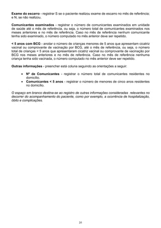 Exame do escarro - registrar S se o paciente realizou exame de escarro no mês de referência;
e N, se não realizou.

Comunicantes examinados - registrar o número de comunicantes examinados em unidade
de saúde até o mês de referência, ou seja, o número total de comunicantes examinados nos
meses anteriores e no mês de referência. Caso no mês de referência nenhum comunicante
tenha sido examinado, o número computado no mês anterior deve ser repetido.

< 5 anos com BCG - anotar o número de crianças menores de 5 anos que apresentam cicatriz
vacinal ou comprovante de vacinação por BCG, até o mês de referência, ou seja, o número
total de crianças < 5 anos que apresentaram cicatriz vacinal ou comprovante de vacinação por
BCG nos meses anteriores e no mês de referência. Caso no mês de referência nenhuma
criança tenha sido vacinada, o número computado no mês anterior deve ser repetido.

Outras informações - preencher está coluna seguindo as orientações a seguir:

      •   Nº de Comunicantes - registrar o número total de comunicantes residentes no
          domicílio.
      •   Comunicantes < 5 anos - registrar o número de menores de cinco anos residentes
          no domicílio.

O espaço em branco destina-se ao registro de outras informações consideradas relevantes no
decorrer do acompanhamento do paciente, como por exemplo, a ocorrência de hospitalização,
óbito e complicações.




                                             31
 