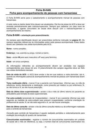 Ficha B-HAN
   Ficha para acompanhamento de pessoas com hanseníase
A Ficha B-HAN serve para o cadastramento e acompanhamento mensal de pessoas com
hanseníase.

A cada visita os dados desta ficha devem ser atualizados. Ela fica de posse do ACS e deve ser
revisada periodicamente pelo instrutor/supervisor. Sempre que cadastrar um caso novo de
hanseníase, o agente comunitário de saúde deve discutir com o instrutor/supervisor o
acompanhamento do mesmo.

Ficha B-HAN - orientação para preenchimento

Os campos para identificação devem ser preenchidos conforme instrução na página 21. Os
campos seguintes referem-se às informações sobre cada pessoa acompanhada. Estes dados
devem ser coletados nas visitas domiciliares pelo ACS.

Nome - nome completo.

Endereço - rua, avenida ou praça, número e bairro.

Sexo - anotar M para sexo masculino e F sexo para feminino.

Idade - em anos completos.

As informações referentes ao acompanhamento devem ser anotadas nos espaços
correspondentes aos meses do ano. O preenchimento dos campos seguintes deve ser feito
nas visitas domiciliares mensais.

Data da visita do ACS - o ACS deve anotar o dia em que realizou a visita domiciliar, isto é,
quando as informações acerca do acompanhamento mensal da pessoa com hanseníase foram
obtidas.

Toma medicação diária - marcar S se o paciente com hanseníase informar que, no mês de
referência, tomou diariamente a medicação, como prescrito por médico ou por enfermeiro; N,
se não tomou e X, se não houve prescrição.

Data da última dose supervisionada - anotar o dia e mês do último retorno do paciente ao
ambulatório para tomada da dose supervisionada.

Faz auto-cuidado (prevenção de incapacidades) - marcar S se o paciente informar que está
seguindo as medidas de auto-cuidado para prevenir incapacidades, conforme orientação do
profissional de saúde; N, se não está seguindo e X, se não houve orientação.

Data da última consulta - anotar o dia da última consulta médica ou de enfermagem realizada
para o controle da hanseníase.

Consulta para controle de hanseníase é aquela realizada periódica e sistematicamente para
avaliação da evolução do quadro de hanseníase .

Comunicantes examinados - registrar o número de comunicantes examinados em unidade
de saúde até o mês de referência, ou seja, o número total de comunicantes examinados nos

                                             32
 