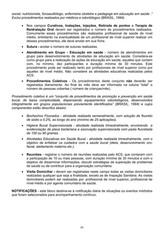 social, nutricionista, fonoaudiólogo, enfermeira obstetra e pedagoga em educação em saúde .”
Exclui procedimentos realizados por médicos e odontólogos (BRASIL, 1994).

      •   Nos campos Curativos, Inalações, Injeções, Retirada de pontos e Terapia de
          Reidratação Oral devem ser registrados o número de procedimentos realizados.
          Comumente esses procedimentos são realizados profissional de saúde de nível
          médio, entretanto na eventualidade de um profissional de nível superior realizar um
          desses procedimentos, ele deve anotar em sua ficha.
      •   Sutura - anotar o número de suturas realizadas.
      •   Atendimento em Grupo - Educação em saúde - número de atendimentos em
          grupo para desenvolvimento de atividades de educação em saúde. Considera-se
          como grupo para a realização de ações de educação em saúde, aqueles que contam
          com, no mínimo, dez participantes e duração mínima de 30 minutos. Este
          procedimento pode ser realizado tanto por profissionais de nível superior como por
          aqueles de nível médio. Não considere as atividades educativas realizadas pelos
          ACS.
      •   Procedimentos Coletivos - Os procedimentos deste conjunto não deverão ser
          registrados diariamente. Ao final do mês deve ser informado na coluna “total” o
          número de pessoas cobertas ( número de crianças/mês).

Procedimento coletivo é um “conjunto de procedimentos de promoção e prevenção em saúde
bucal, de baixa complexidade, dispensando equipamentos odontológicos, desenvolvidos
integralmente em grupos populacionais previamente identificados” (BRASIL, 1994) e cujos
componentes estão descritos abaixo:

      •   Bochechos Fluorados - atividade realizada semanalmente, com solução de fluoreto
          de sódio a 0,2%, ao longo do ano (mínimo de 25 aplicações).
      •   Higiene Bucal Supervisionada - atividade realizada trimestralmente, envolvendo a
          evidenciação de placa bacteriana e escovação supervisionada com pasta fluoretada
          de 100 ou 90 gramas.
      •   Atividades Educativas em Saúde Bucal - atividade realizada trimestralmente, com o
          objetivo de enfatizar os cuidados com a saúde bucal (dieta, desenvolvimento oro-
          facial, aleitamento materno etc.).

      •   Reuniões - registrar o número de reuniões realizadas pelo ACS, que contaram com
          a participação de 10 ou mais pessoas, com duração mínima de 30 minutos e com o
          objetivo de disseminar informações, discutir estratégias de superação de problemas
          de saúde ou de contribuir para a organização comunitária.
      •   Visita Domiciliar - devem ser registradas neste campo todas as visitas domiciliares
          realizadas qualquer que seja a finalidade, exceto as de Inspeção Sanitária. As visitas
          domiciliares podem ser realizadas por: profissional de nível superior, profissional de
          nível médio e por agente comunitário de saúde.

NOTIFICAÇÕES - este bloco destina-se à notificação diária de situações ou eventos mórbidos
que foram selecionados para acompanhamento contínuo.




                                              41
 