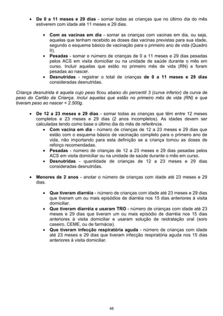•   De 0 a 11 meses e 29 dias - somar todas as crianças que no último dia do mês
          estiverem com idade até 11 meses e 29 dias.

             •   Com as vacinas em dia - somar as crianças com vacinas em dia, ou seja,
                 aquelas que tenham recebido as doses das vacinas previstas para sua idade,
                 segundo o esquema básico de vacinação para o primeiro ano de vida (Quadro
                 II).
             •   Pesadas - somar o número de crianças de 0 a 11 meses e 29 dias pesadas
                 pelos ACS em visita domiciliar ou na unidade de saúde durante o mês em
                 curso. Incluir aquelas que estão no primeiro mês de vida (RN) e foram
                 pesadas ao nascer.
             •   Desnutridas - registrar o total de crianças de 0 a 11 meses e 29 dias
                 consideradas desnutridas.

Criança desnutrida é aquela cujo peso ficou abaixo do percentil 3 (curva inferior) da curva de
peso do Cartão da Criança. Inclui aquelas que estão no primeiro mês de vida (RN) e que
tiveram peso ao nascer < 2.500g.

      •   De 12 a 23 meses e 29 dias - somar todas as crianças que têm entre 12 meses
          completos e 23 meses e 29 dias (2 anos incompletos). As idades devem ser
          calculadas tendo como base o último dia do mês de referência.
             • Com vacina em dia - número de crianças de 12 a 23 meses e 29 dias que
                 estão com o esquema básico de vacinação completo para o primeiro ano de
                 vida, não importando para esta definição se a criança tomou as doses de
                 reforço recomendadas.
             • Pesadas - número de crianças de 12 a 23 meses e 29 dias pesadas pelos
                 ACS em visita domiciliar ou na unidade de saúde durante o mês em curso.
             • Desnutridas - quantidade de crianças de 12 a 23 meses e 29 dias
                 consideradas desnutridas.

      •   Menores de 2 anos - anotar o número de crianças com idade até 23 meses e 29
          dias.

             •   Que tiveram diarréia - número de crianças com idade até 23 meses e 29 dias
                 que tiveram um ou mais episódios de diarréia nos 15 dias anteriores à visita
                 domiciliar.
             •   Que tiveram diarréia e usaram TRO - número de crianças com idade até 23
                 meses e 29 dias que tiveram um ou mais episódio de diarréia nos 15 dias
                 anteriores à visita domiciliar e usaram solução de reidratação oral (soro
                 caseiro, CEME, ou de farmácia).
             •   Que tiveram infecção respiratória aguda - número de crianças com idade
                 até 23 meses e 29 dias que tiveram infecção respiratória aguda nos 15 dias
                 anteriores à visita domiciliar.




                                             48
 