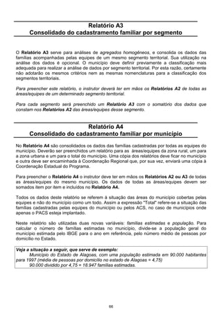 Relatório A3
      Consolidado do cadastramento familiar por segmento


O Relatório A3 serve para análises de agregados homogêneos, e consolida os dados das
famílias acompanhadas pelas equipes de um mesmo segmento territorial. Sua utilização na
análise dos dados é opcional. O município deve definir previamente a classificação mais
adequada para realizar a análise de dados por segmento territorial. Por esta razão, certamente
não adotarão os mesmos critérios nem as mesmas nomenclaturas para a classificação dos
segmentos territoriais.

Para preencher este relatório, o instrutor deverá ter em mãos os Relatórios A2 de todas as
áreas/equipes de um determinado segmento territorial.

Para cada segmento será preenchido um Relatório A3 com o somatório dos dados que
constam nos Relatórios A2 das áreas/equipes desse segmento.


                         Relatório A4
      Consolidado do cadastramento familiar por município
No Relatório A4 são consolidados os dados das famílias cadastradas por todas as equipes do
município. Deverão ser preenchidos um relatório para as áreas/equipes da zona rural, um para
a zona urbana e um para o total do município. Uma cópia dos relatórios deve ficar no município
e outra deve ser encaminhada à Coordenação Regional que, por sua vez, enviará uma cópia à
Coordenação Estadual do Programa.

Para preencher o Relatório A4 o instrutor deve ter em mãos os Relatórios A2 ou A3 de todas
as áreas/equipes do mesmo município. Os dados de todas as áreas/equipes devem ser
somados item por item e incluídos no Relatório A4.

Todos os dados deste relatório se referem à situação das áreas do município cobertas pelas
equipes e não do município como um todo. Assim a expressão "Total" refere-se a situação das
famílias cadastradas pelas equipes do município ou pelos ACS, no caso de municípios onde
apenas o PACS esteja implantado.

Neste relatório são utilizadas duas novas variáveis: famílias estimadas e população. Para
calcular o número de famílias estimadas no município, divide-se a população geral do
município estimada pelo IBGE para o ano em referência, pelo número médio de pessoas por
domicílio no Estado.

Veja a situação a seguir, que serve de exemplo:
      Município do Estado de Alagoas, com uma população estimada em 90.000 habitantes
para 1997 (média de pessoas por domicílio no estado de Alagoas = 4,75)
      90.000 dividido por 4,75 = 18.947 famílias estimadas.




                                             66
 