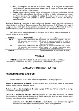 •    Área, no Programa de Saúde da Família (PSF) - é o conjunto de microáreas
           contíguas sob a responsabilidade de uma equipe de saúde da família, onde residem
           em torno de 2.400 a 4.500 pessoas.
      •    Outros (demanda espontânea, oferta programática etc.) - nos modelos de atenção
           onde não há a adscrição de clientela por território, os dados coletados referem-se à
           população atendida na unidade de saúde. É muito comum haver uma área de
           abrangência para cada unidade de saúde, mesmo não se tendo uma definição
           territorial formal.

Segmento Territorial - o segmento é um conjunto de áreas contíguas que pode corresponder
à delimitação de um Distrito Sanitário, de uma Zona de Informação do IBGE ou a outro nível de
agregação importante para o planejamento e avaliação em saúde no Município. É a divisão
territorial utilizada para a análise espacial dos dados em um determinado município.

      O quadro abaixo apresenta as definições de microárea e área para cada modelo de
atenção existente no município:

  MODELO                   MICROÁREA                                     ÁREA
    PACS         território onde habitam entre 400 e   conjunto de microáreas cobertas por, no
                 750 pessoas, correspondente à         máximo, 30 agentes comunitários de saúde e
                 atuação de 1 ACS                      um instrutor/supervisor, dentro de um mesmo
                                                       segmento territorial.
     PSF         território onde habitam entre 400 e   conjunto de microáreas cobertas por 1 equipe
                 750 pessoas, correspondente à         de saúde da família responsável pelo
                 atuação de 1 ACS.                     atendimento de 2400 a 4500 pessoas.
   OUTROS                                              área de abrangência de uma Unidade de Saúde.



                                            ATENÇÃO

     O SIAB deve ser informatizado. Basta o município procurar o DATASUS ou a
Coordenação Estadual do PACS/PSF, para instalar, gratuitamente, o programa.



                         DATASUS telefone (021) 5367108

PROCEDIMENTOS BÁSICOS

      Para a utilização do SIAB em toda sua capacidade, o município precisa:

Definir os segmentos territoriais, indicando quais são urbanos ou rurais, e atribuir-lhes
códigos seqüenciais de dois algarismos.

Definir as áreas de abrangência de cada equipe (PACS ou PSF) e atribuir-lhes códigos
seqüenciais com três algarismos.

Identificar o modelo de atenção à saúde existente em cada área: Programa de Agentes
Comunitários de Saúde (PACS), Programa de Saúde da Família (PSF) ou outro (atendimento à
demanda espontânea, oferta organizada etc.):

      •    Município com o SIAB informatizado: ao cadastrar a equipe é necessário registrar
           a informação sobre o modelo de atenção no campo correspondente.

                                                   7
 