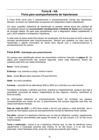 25
Ficha B - HA
Ficha para acompanhamento de hipertensos
A Ficha B-HA serve para o cadastramento e acompanhamento mensal dos hipertensos.
Atenção: só devem ser cadastradas as pessoas com diagnóstico médico estabelecido.
Os casos suspeitos (referência de hipertensão ou pressão arterial acima dos padrões de
normalidade) devem ser encaminhados imediatamente à Unidade de Saúde para realização
de consulta médica. Só após este procedimento, com o diagnóstico médico estabelecido, é
que o ACS cadastra e acompanha o hipertenso.
A cada visita os dados desta ficha devem ser atualizados. Ela fica de posse do ACS e deve ser
revisada periodicamente pelo instrutor/supervisor. Sempre que cadastrar um caso novo de
hipertensão o agente comunitário de saúde deve discutir com o instrutor/supervisor o
acompanhamento do mesmo.
Ficha B-HA - orientação para preenchimento
Os campos para identificação devem ser preenchidos conforme instrução na página 21. Os
dados para preenchimento dos campos seguintes, sobre cada hipertenso, devem ser
coletados pelo ACS nas visitas domiciliares.
Nome - nome completo.
Endereço - rua, avenida ou praça, número e bairro.
Sexo - anotar M para sexo masculino e F para feminino.
Idade - em anos completos.
Fumante - assinalar X nas alternativas SIM ou NÃO se o indivíduo é ou não fumante.
Considera-se fumante o indivíduo que fuma, eventual ou freqüentemente, qualquer que seja a
quantidade consumida de tabaco, independente do tipo (cigarros, charutos, cachimbos ou
fumo de corda).
As informações referentes ao acompanhamento devem ser anotadas nos espaços
correspondentes aos meses do ano. O preenchimento dos campos seguintes será feito nas
visitas domiciliares mensais.
Data da visita do ACS - o ACS deve anotar o dia em que realizou a visita domiciliar, isto é,
quando as informações acerca do acompanhamento mensal do hipertenso foram obtidas.
Faz dieta - marcar S o hipertenso informar que, no mês de referência, cumpriu, regularmente,
a dieta, conforme recomendado pela equipe de saúde; N, se não cumpriu; e X, se não houve
recomendação.
Toma a medicação - marcar S se o hipertenso informar que, no mês de referência, tomou
regularmente a medicação prescrita pelo médico; N, se não tomou; e X se não houve
prescrição. Incluir fitoterapia (chás, ervas etc.) desde que prescrito pelo médico.
 